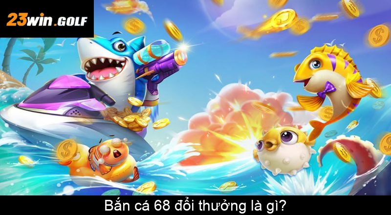 Bắn cá 68 đổi thưởng là gì